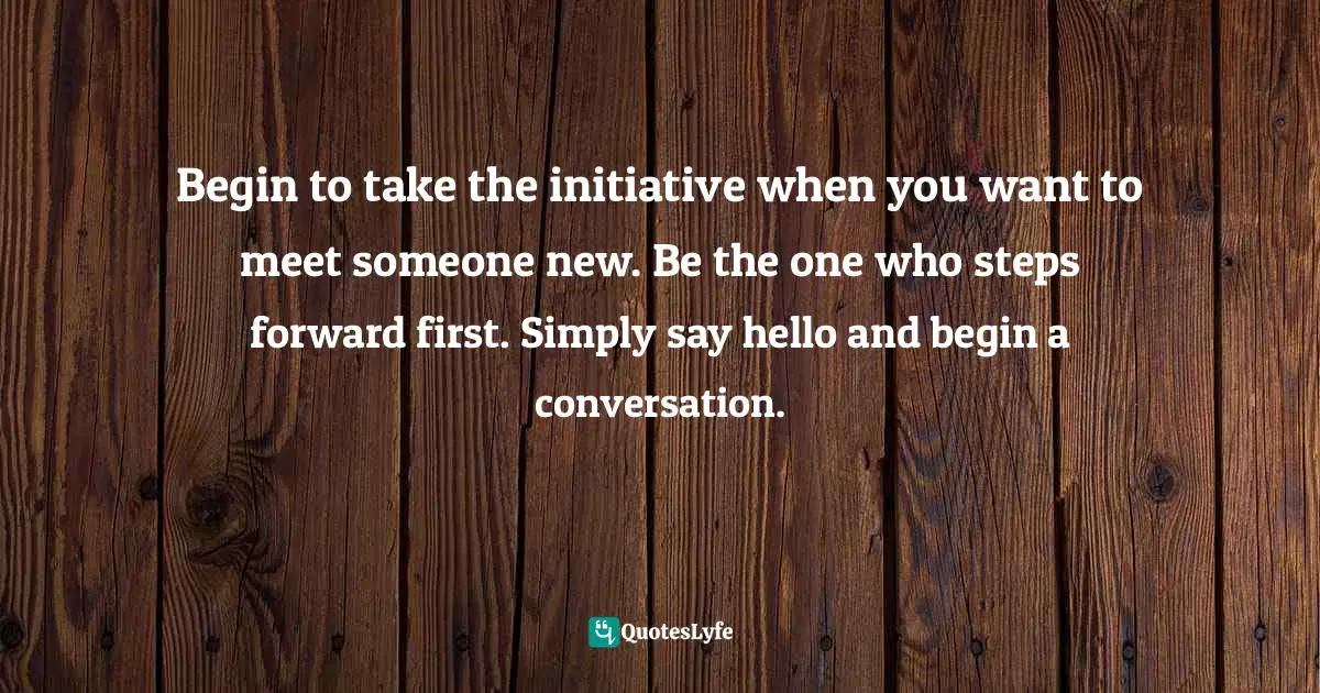 Positive First Impression Quotes: "Begin to take the initiative when you want to meet someone new. Be the one who steps forward first. Simply say hello and begin a conversation."