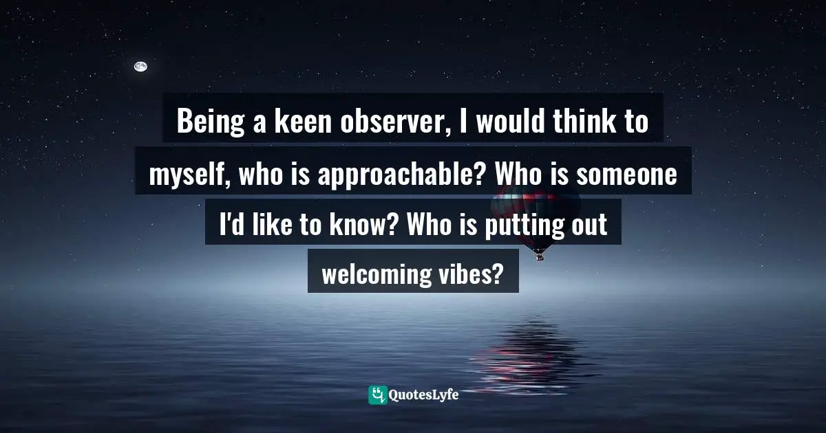 Being a keen observer, I would think to myself, who is approachable? Who is someone I'd like to know? Who is putting out welcoming vibes?