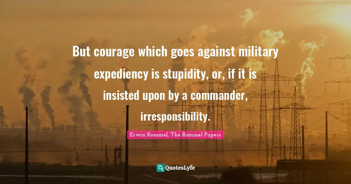 Stupidity Quotes: "But courage which goes against military expediency is stupidity, or, if it is insisted upon by a commander, irresponsibility."