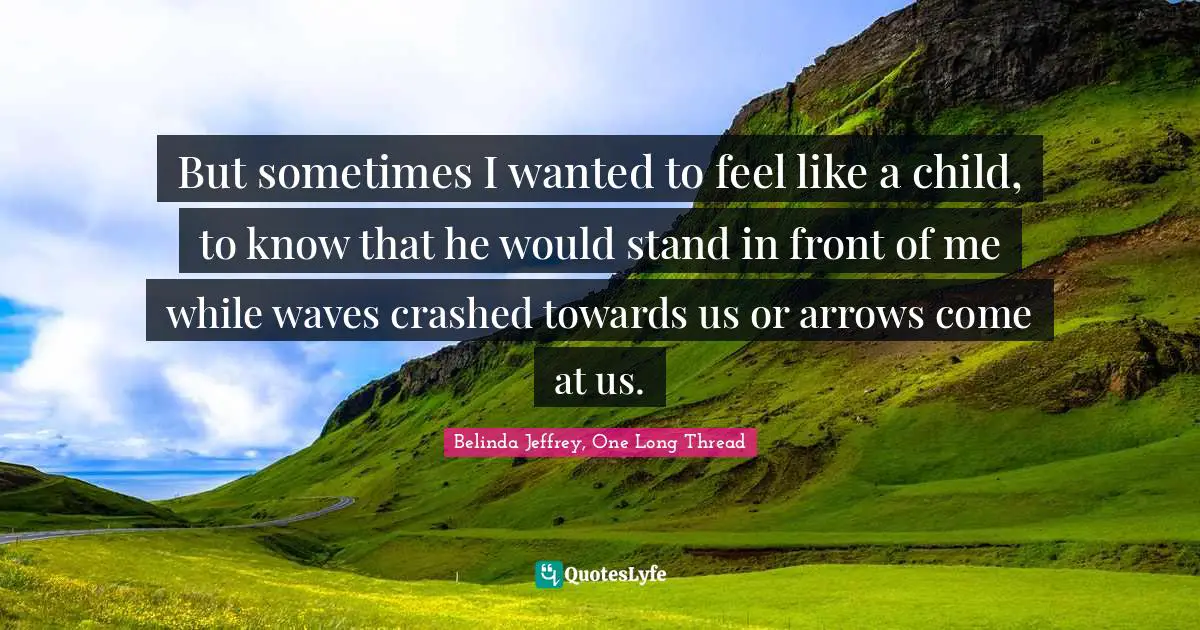 But sometimes I wanted to feel like a child, to know that he would stand in front of me while waves crashed towards us or arrows come at us.