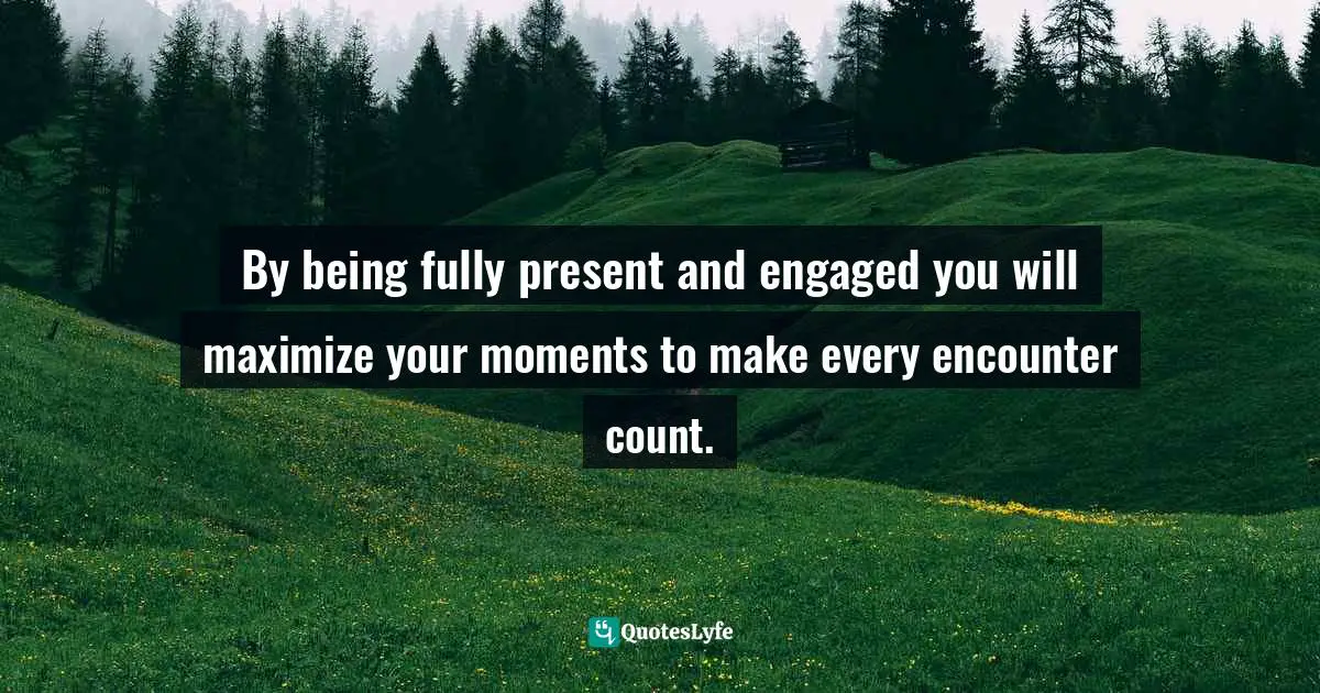 By being fully present and engaged you will maximize your moments to make every encounter count.