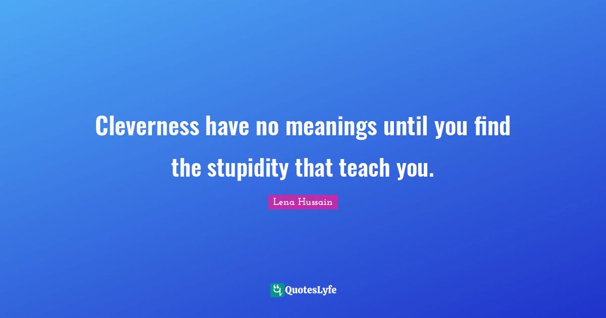 Cleverness have no meanings until you find the stupidity that teach you.