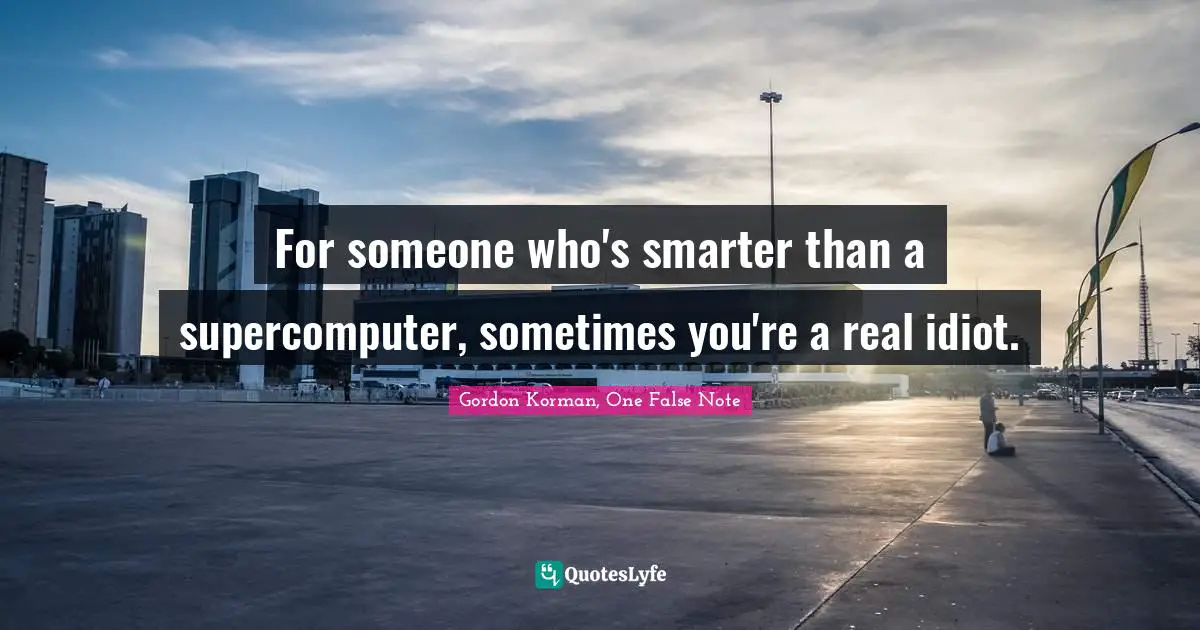 For someone who's smarter than a supercomputer, sometimes you're a real idiot.