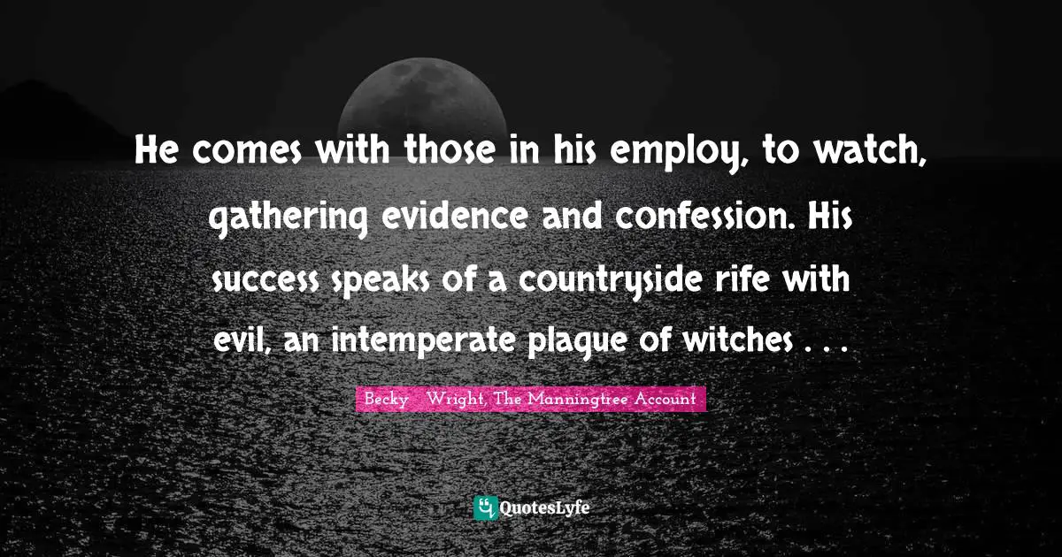 He comes with those in his employ, to watch, gathering evidence and confession. His success speaks of a countryside rife with evil, an intemperate plague of witches . . .
