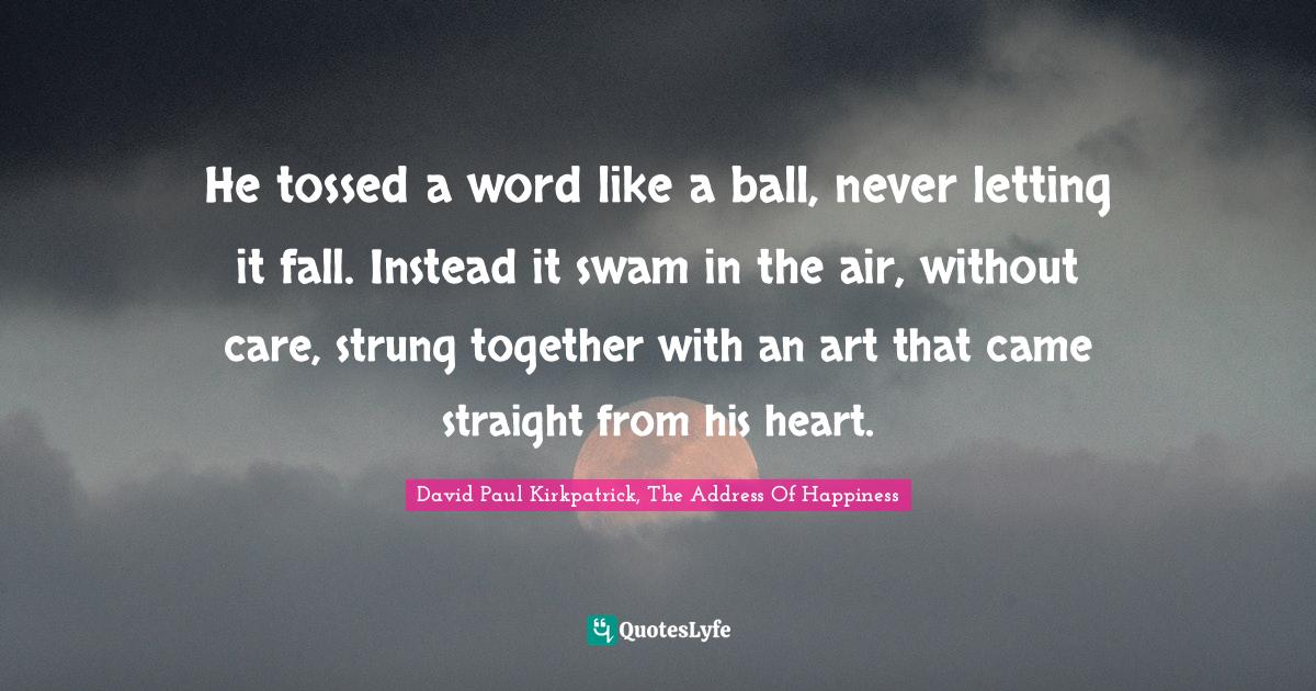 He tossed a word like a ball, never letting it fall. Instead it swam i