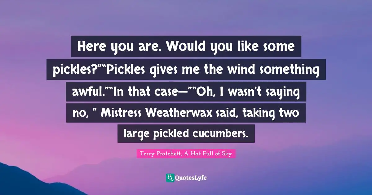 Here you are. Would you like some pickles?”“Pickles gives me the wind something awful.”“In that case—”“Oh, I wasn’t saying no, ” Mistress Weatherwax said, taking two large pickled cucumbers.