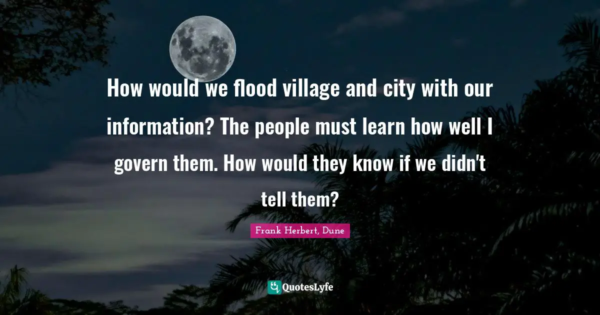 How would we flood village and city with our information? The people must learn how well I govern them. How would they know if we didn't tell them?