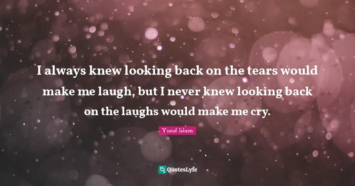 I always knew looking back on the tears would make me laugh, but I never knew looking back on the laughs would make me cry.