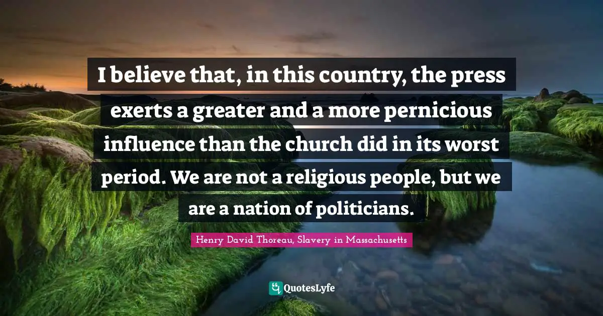I believe that, in this country, the press exerts a greater and a more pernicious influence than the church did in its worst period. We are not a religious people, but we are a nation of politicians.