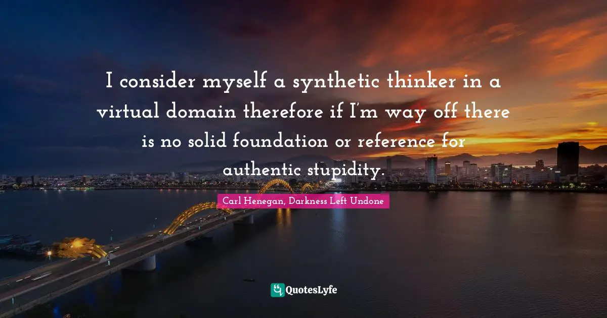 Reference Quotes: "I consider myself a synthetic thinker in a virtual domain therefore if I’m way off there is no solid foundation or reference for authentic stupidity."