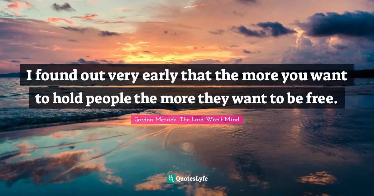I found out very early that the more you want to hold people the more they want to be free.