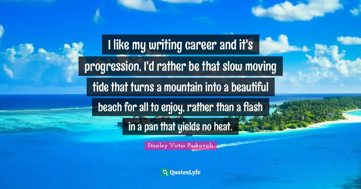 I like my writing career and it's progression, I'd rather be that slow moving tide that turns a mountain into a beautiful beach for all to enjoy, rather than a flash in a pan that yields no heat.