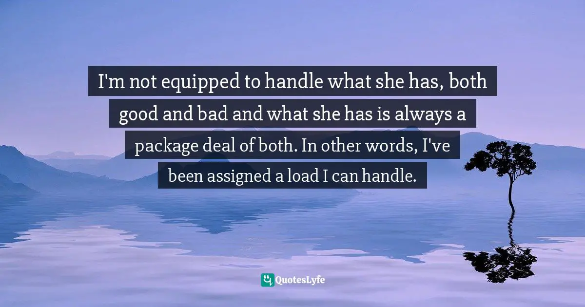 Lysa TerKeurst, Unglued: Making Wise Choices In The Midst Of Raw Emotions Quotes: "I'm not equipped to handle what she has, both good and bad and what she has is always a package deal of both. In other words, I've been assigned a load I can handle."