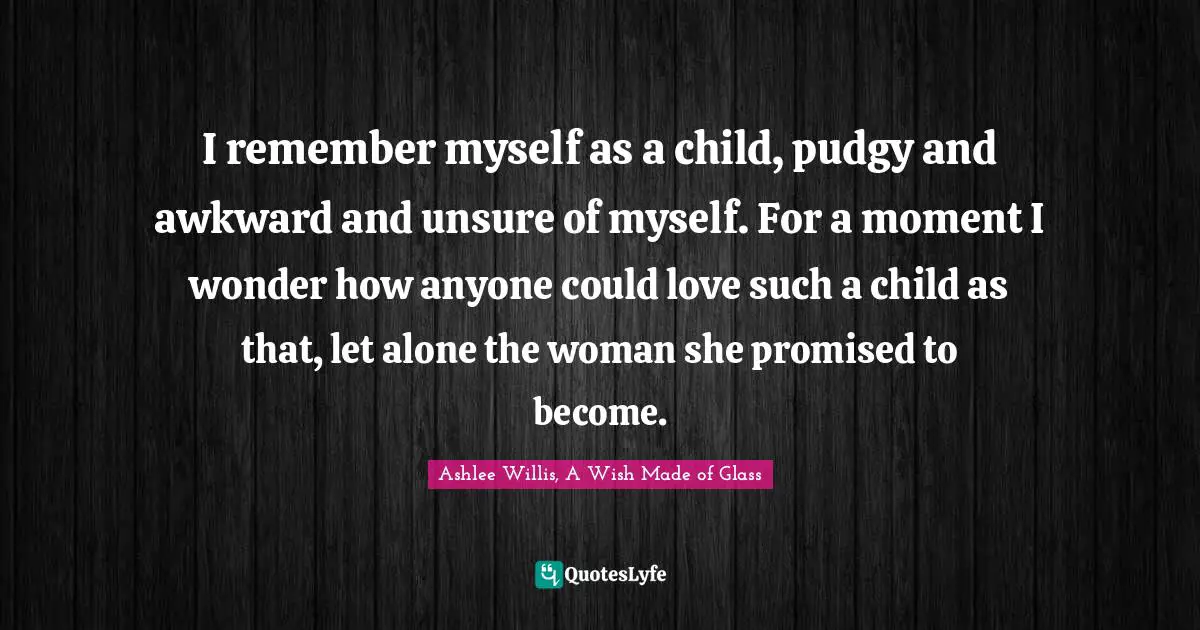 I remember myself as a child, pudgy and awkward and unsure of myself. For a moment I wonder how anyone could love such a child as that, let alone the woman she promised to become.