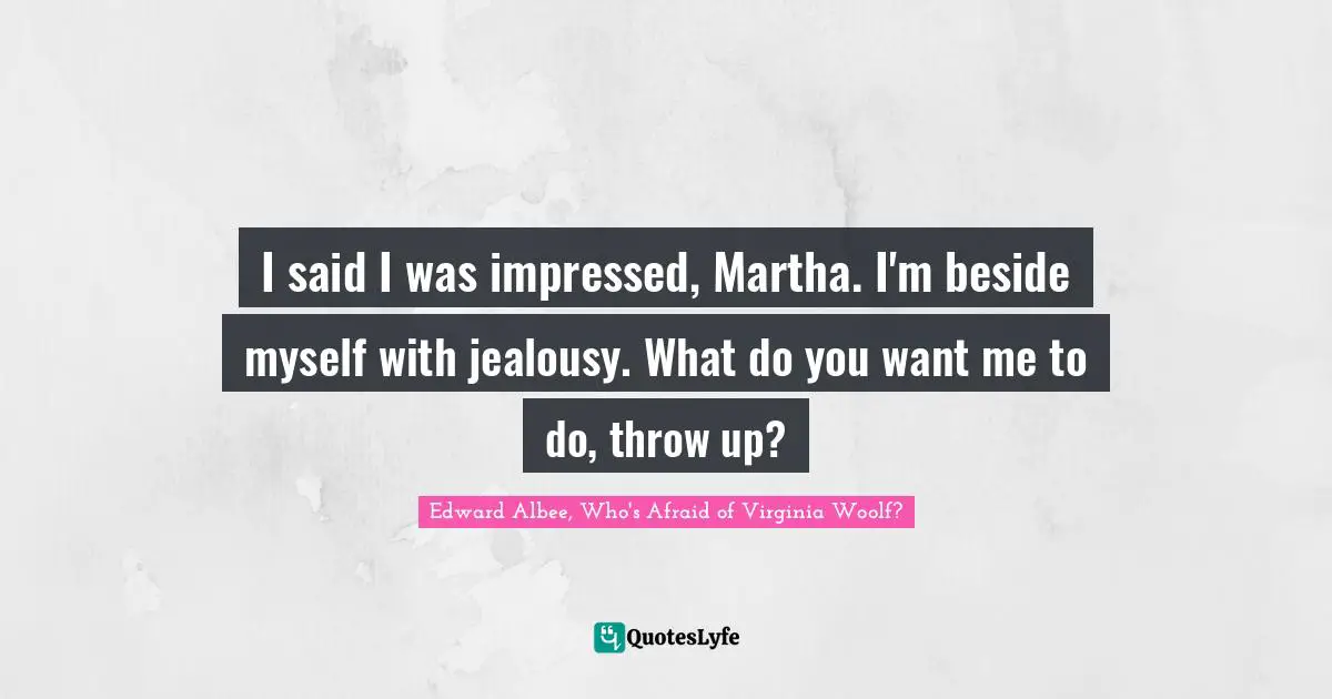 I said I was impressed, Martha. I'm beside myself with jealousy. What do you want me to do, throw up?