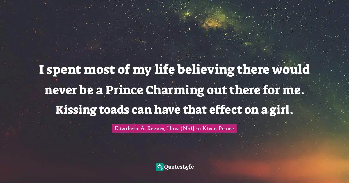 I spent most of my life believing there would never be a Prince Charming out there for me. Kissing toads can have that effect on a girl.