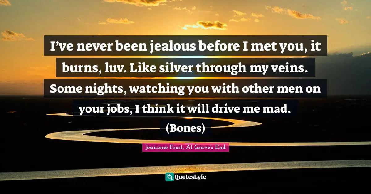 I’ve never been jealous before I met you, it burns, luv. Like silver through my veins. Some nights, watching you with other men on your jobs, I think it will drive me mad. (Bones)