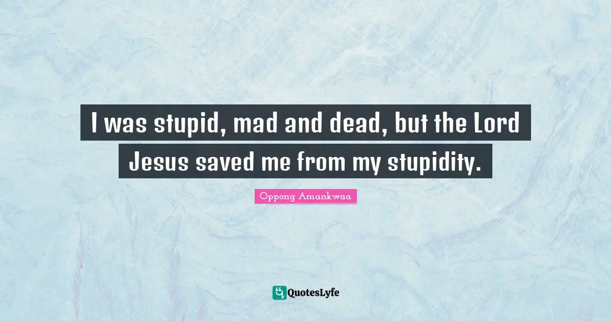 I was stupid, mad and dead, but the Lord Jesus saved me from my stupidity.