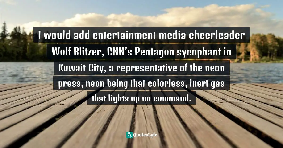 I would add entertainment media cheerleader Wolf Blitzer, CNN’s Pentagon sycophant in Kuwait City, a representative of the neon press, neon being that colorless, inert gas that lights up on command.