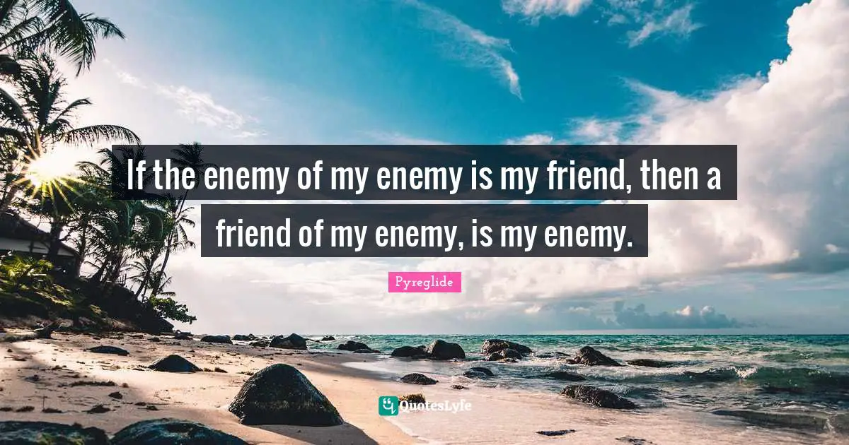 If the enemy of my enemy is my friend, then a friend of my enemy, is my enemy.