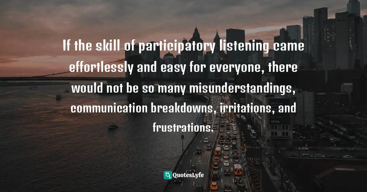 If the skill of participatory listening came effortlessly and easy for everyone, there would not be so many misunderstandings, communication breakdowns, irritations, and frustrations.