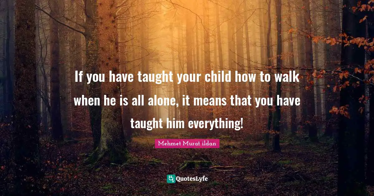 If you have taught your child how to walk when he is all alone, it means that you have taught him everything!