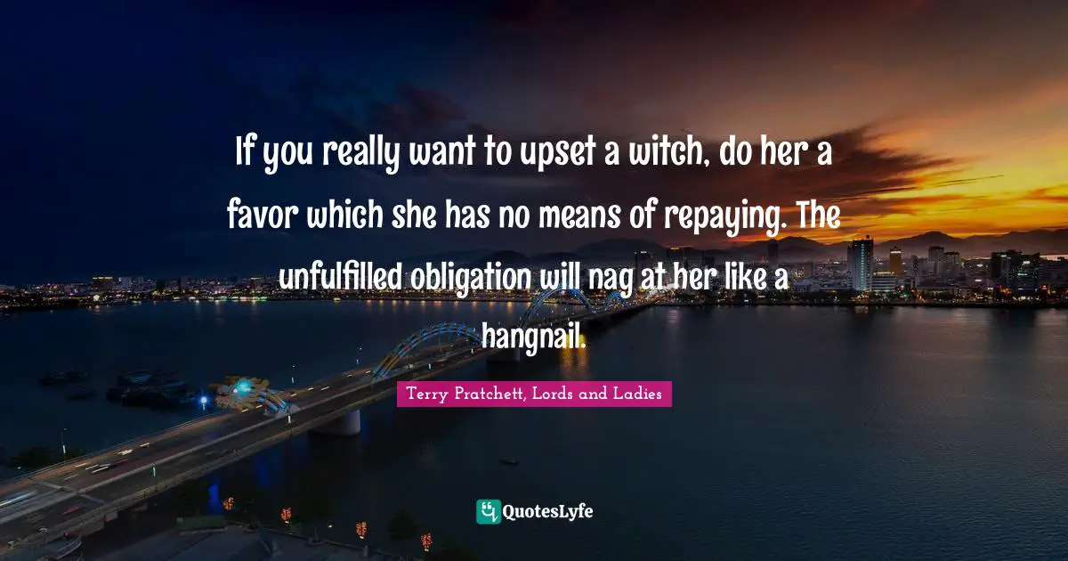 If you really want to upset a witch, do her a favor which she has no means of repaying. The unfulfilled obligation will nag at her like a hangnail.