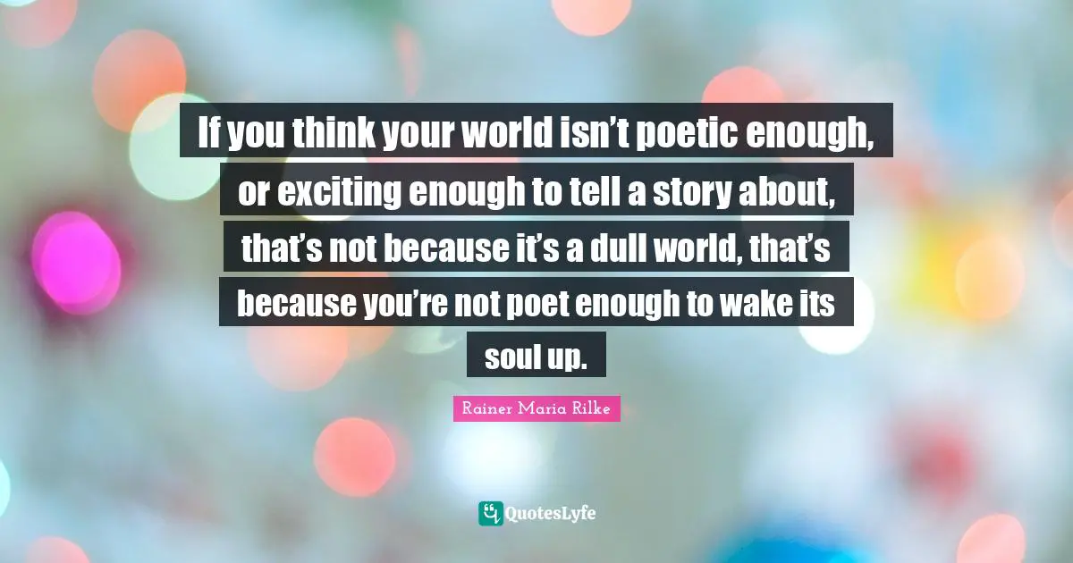 If you think your world isn’t poetic enough, or exciting enough to tell a story about, that’s not because it’s a dull world, that’s because you’re not poet enough to wake its soul up.