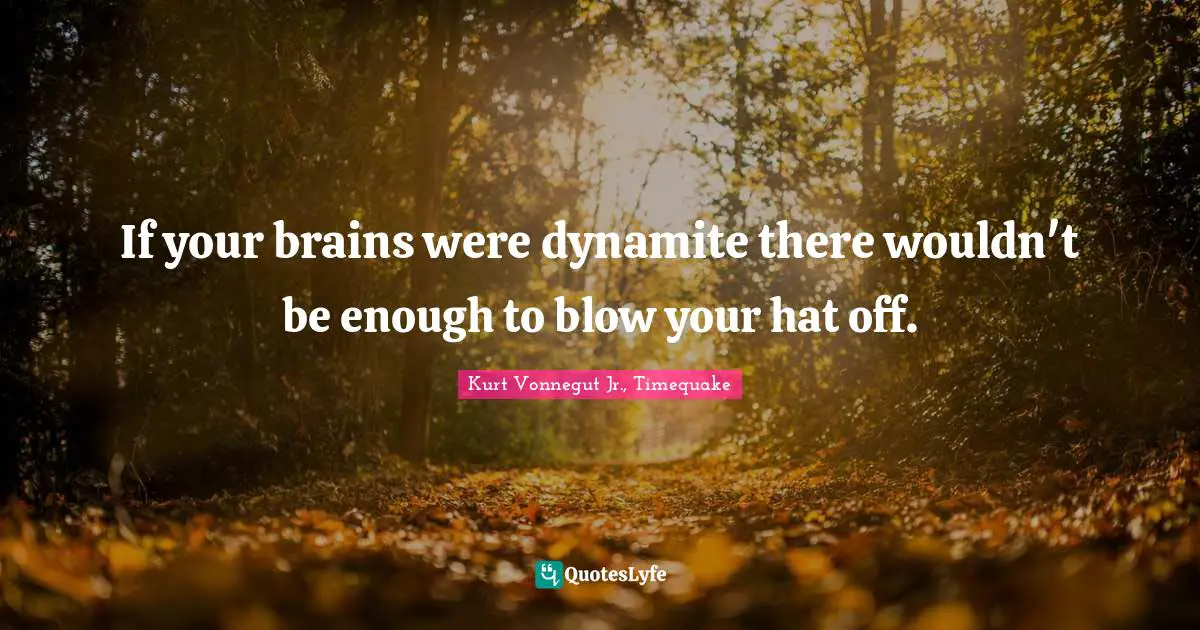 If your brains were dynamite there wouldn't be enough to blow your hat off.