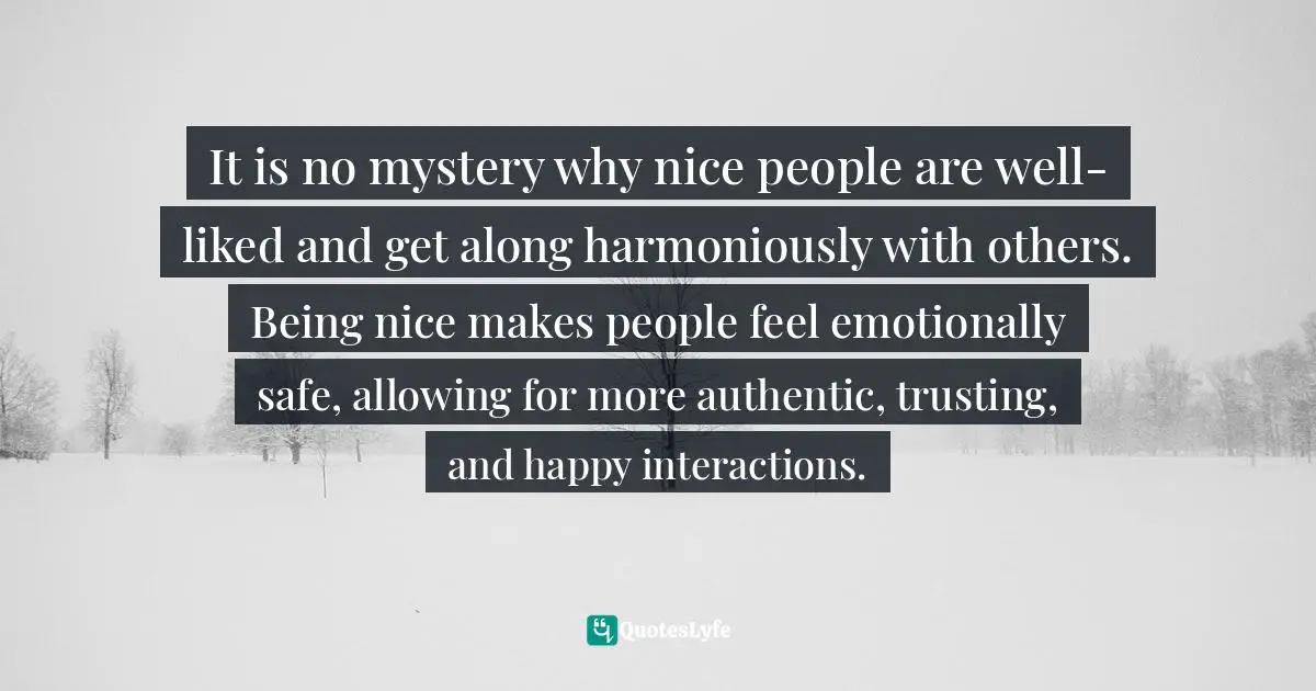 Positive First Impression Quotes: "It is no mystery why nice people are well-liked and get along harmoniously with others. Being nice makes people feel emotionally safe, allowing for more authentic, trusting, and happy interactions."