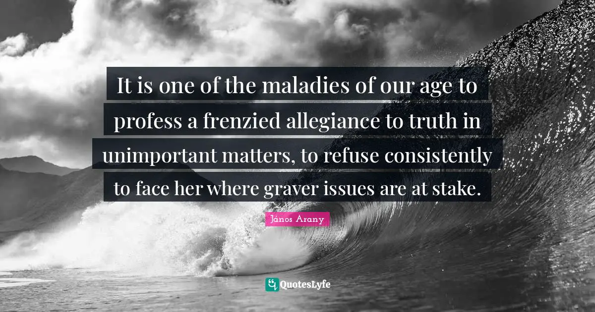 It is one of the maladies of our age to profess a frenzied allegiance to truth in unimportant matters, to refuse consistently to face her where graver issues are at stake.