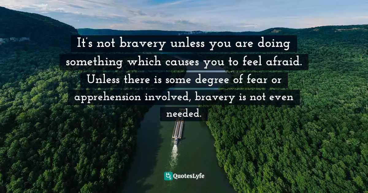 It’s not bravery unless you are doing something which causes you to feel afraid. Unless there is some degree of fear or apprehension involved, bravery is not even needed.