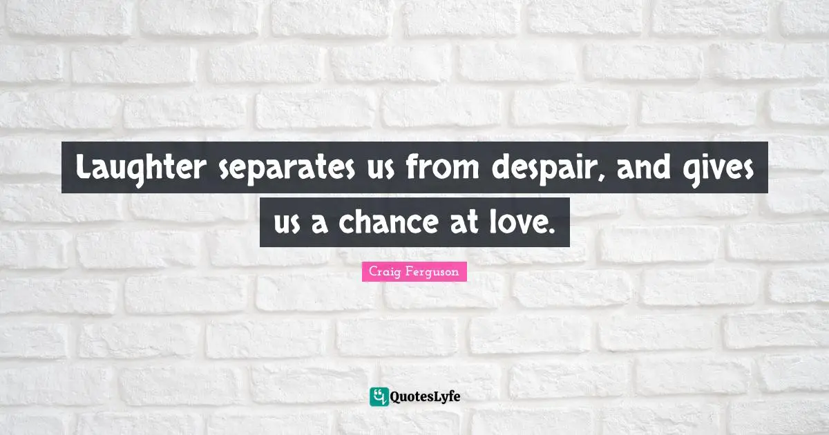 Laughter separates us from despair, and gives us a chance at love.