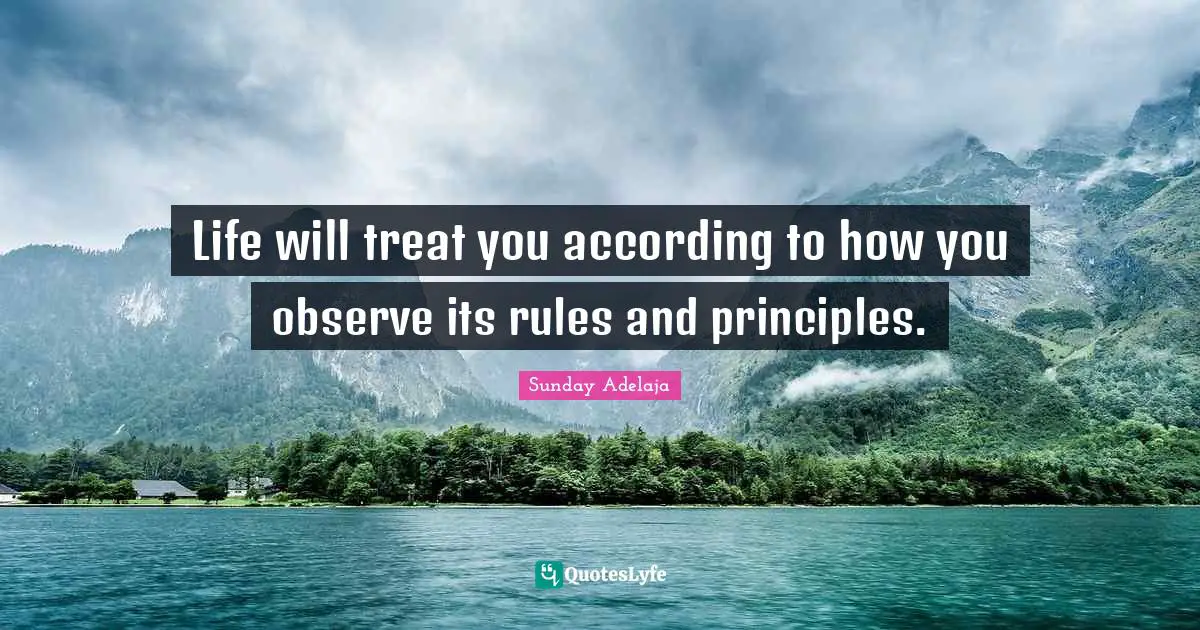 Life will treat you according to how you observe its rules and principles.