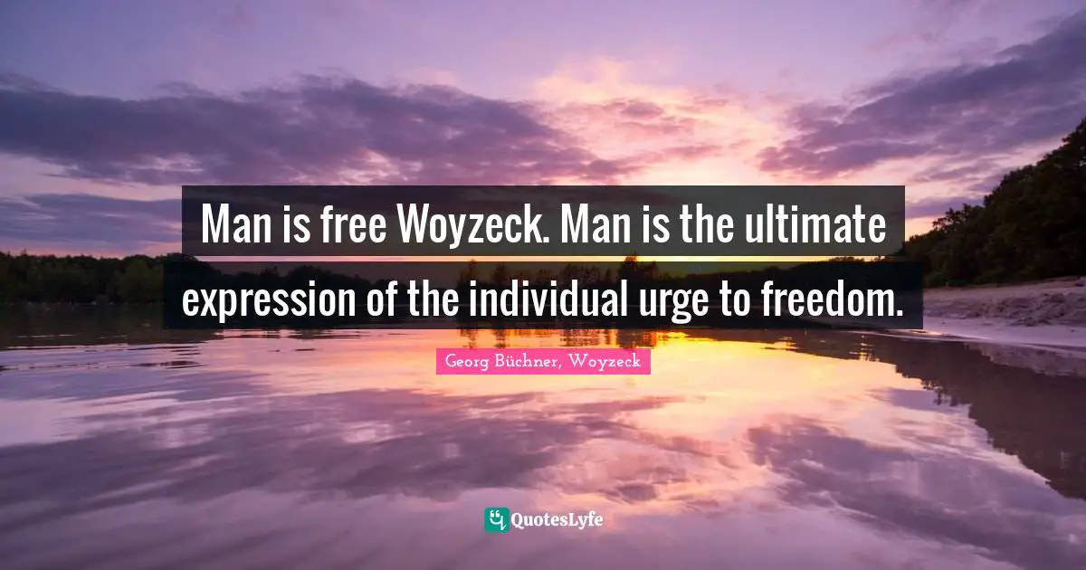 Man is free Woyzeck. Man is the ultimate expression of the individual urge to freedom.