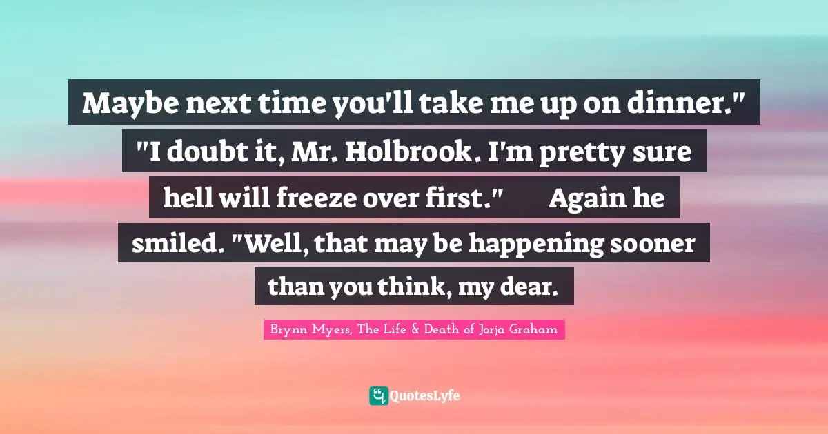 Maybe next time you'll take me up on dinner."	"I doubt it, Mr. Holbrook. I'm pretty sure hell will freeze over first."	Again he smiled. "Well, that may be happening sooner than you think, my dear.