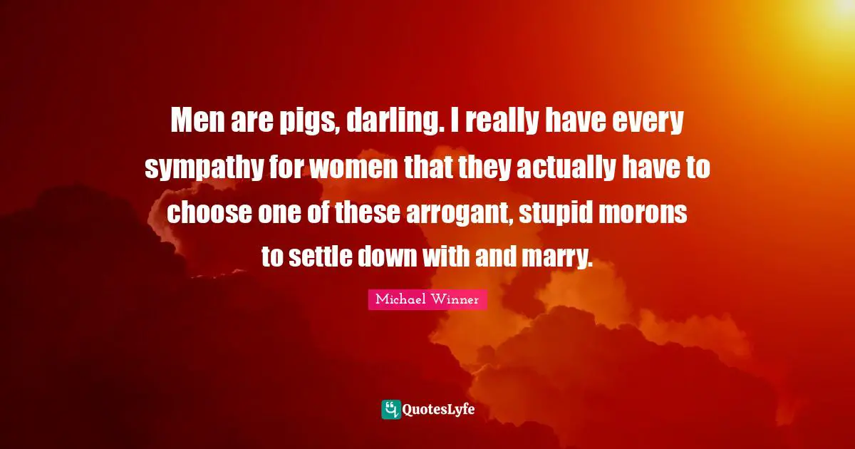 Men are pigs, darling. I really have every sympathy for women that they actually have to choose one of these arrogant, stupid morons to settle down with and marry.