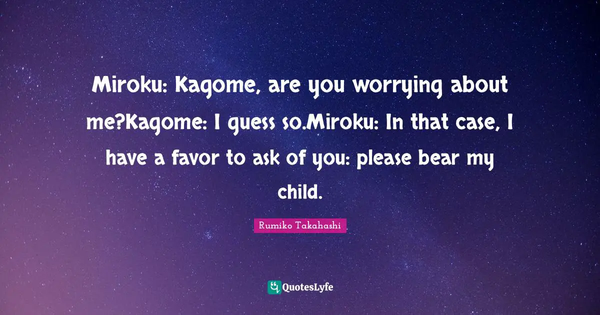 Miroku: Kagome, are you worrying about me?Kagome: I guess so.Miroku: In that case, I have a favor to ask of you: please bear my child.