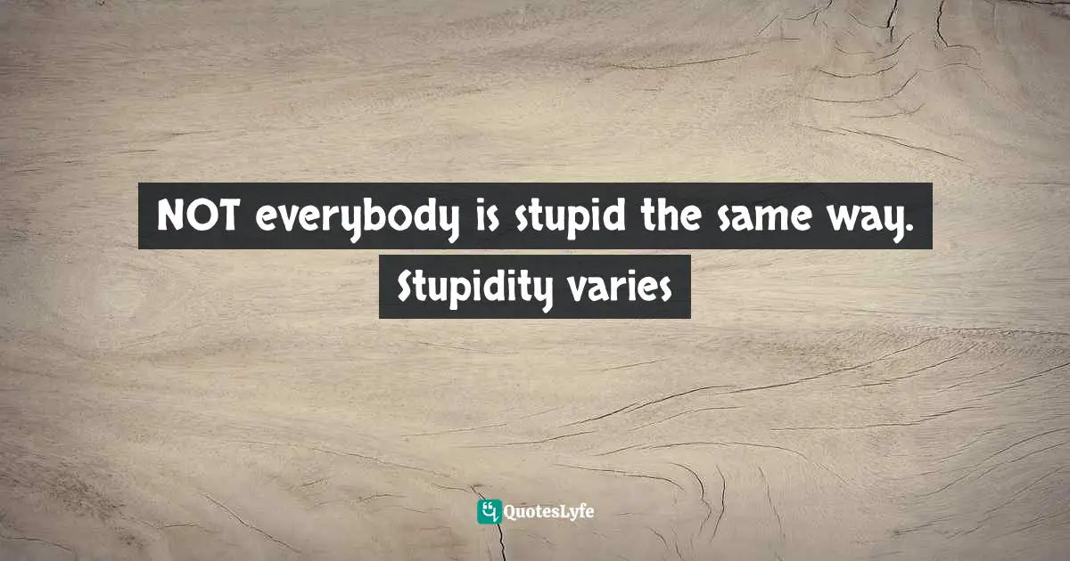 NOT everybody is stupid the same way. Stupidity varies