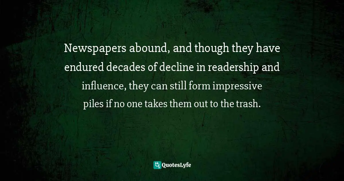 Newspapers abound, and though they have endured decades of decline in readership and influence, they can still form impressive piles if no one takes them out to the trash.