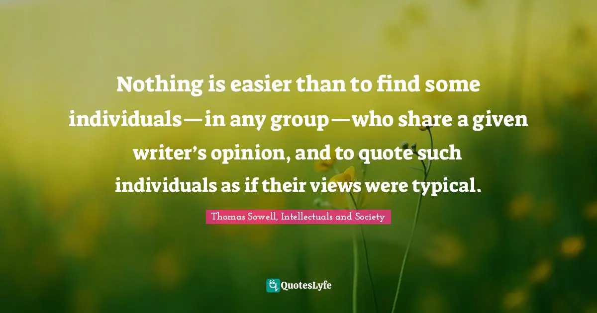 Thomas Sowell, Intellectuals And Society Quotes: "Nothing is easier than to find some individuals—in any group—who share a given writer’s opinion, and to quote such individuals as if their views were typical."