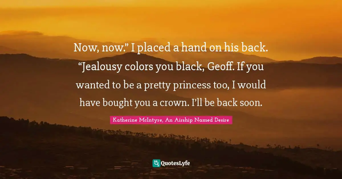 Now, now.” I placed a hand on his back. “Jealousy colors you black, Geoff. If you wanted to be a pretty princess too, I would have bought you a crown. I’ll be back soon.