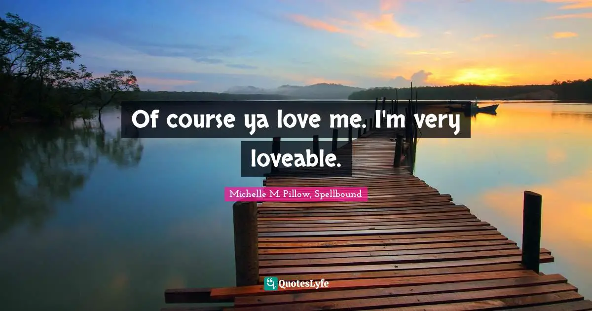 Of course ya love me. I'm very loveable.