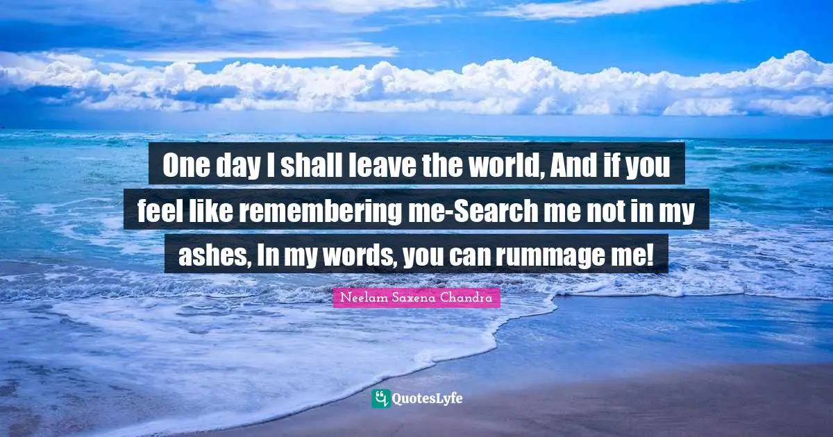 One day I shall leave the world, And if you feel like remembering me-Search me not in my ashes, In my words, you can rummage me!