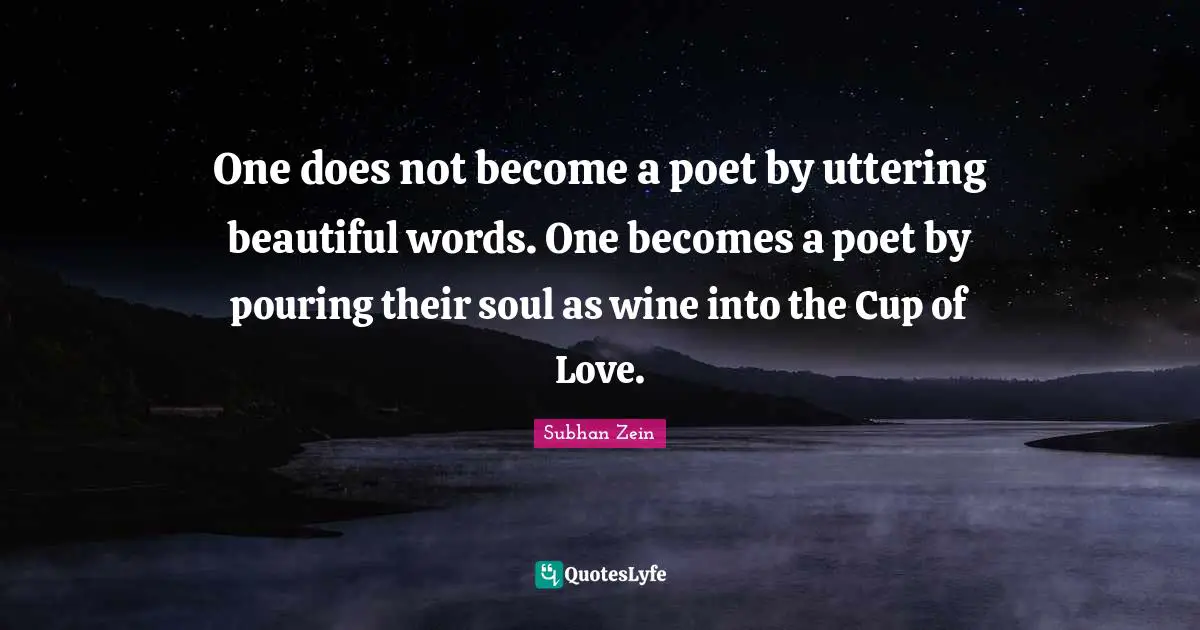 One does not become a poet by uttering beautiful words. One becomes a poet by pouring their soul as wine into the Cup of Love.