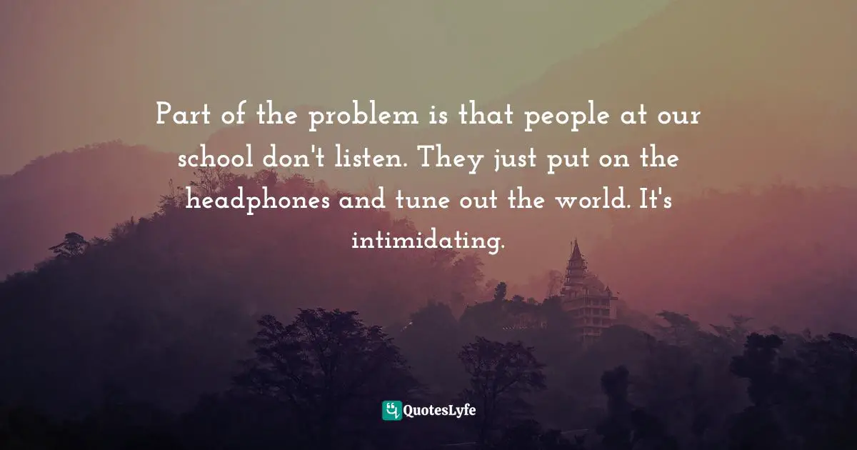 Part of the problem is that people at our school don't listen. They just put on the headphones and tune out the world. It's intimidating.
