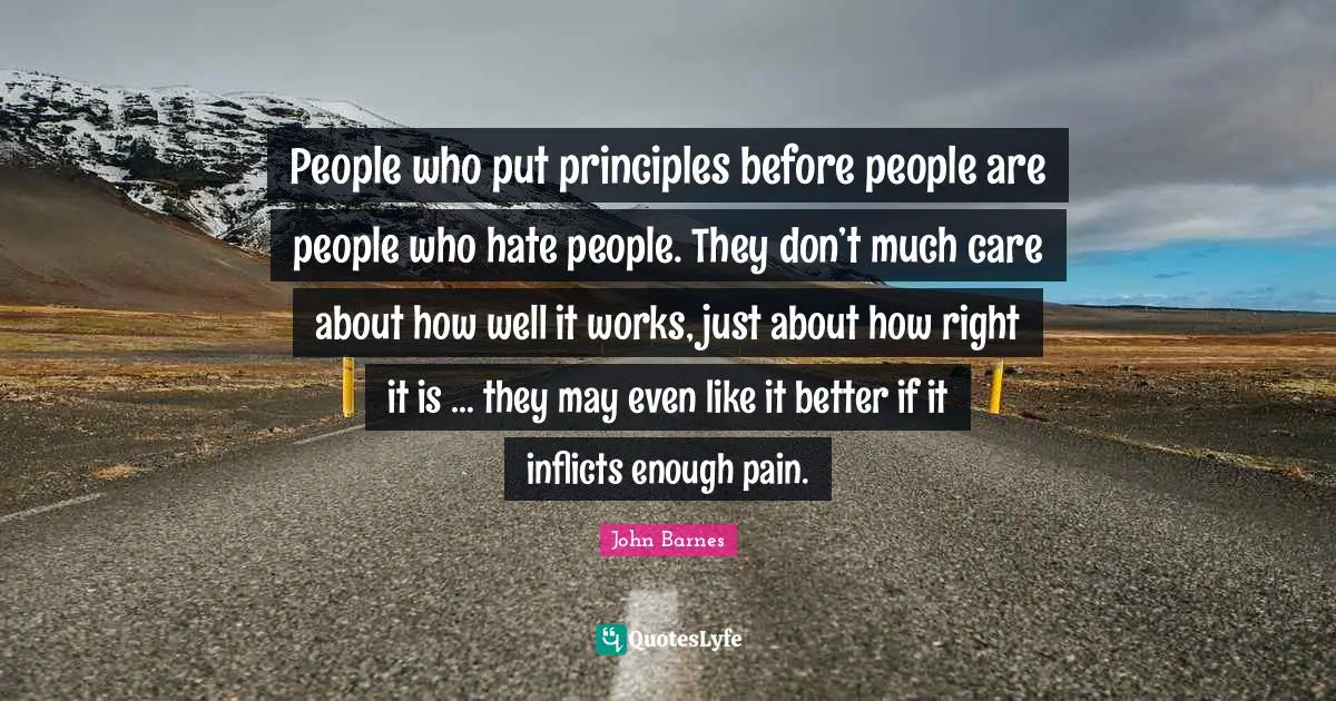 People who put principles before people are people who hate people. They don’t much care about how well it works, just about how right it is … they may even like it better if it inflicts enough pain.