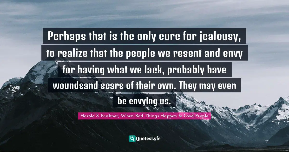 Perhaps that is the only cure for jealousy, to realize that the people we resent and envy for having what we lack, probably have woundsand scars of their own. They may even be envying us.