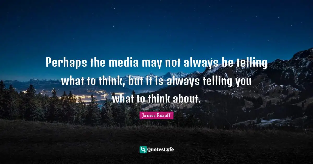 Perhaps the media may not always be telling what to think, but it is always telling you what to think about.