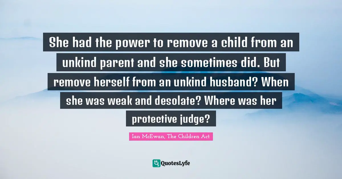 She had the power to remove a child from an unkind parent and she sometimes did. But remove herself from an unkind husband? When she was weak and desolate? Where was her protective judge?
